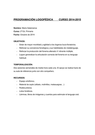 PROGRAMACIÓN LOGOPÉDICA CURSO 2014-2015
Nombre: Mario Salamanca
Curso: 2º Ed. Primaria
Fecha: Octubre de 2014
OBJETIVOS:
- Dotar de mayor movilidad y agilidad a los órganos buco-fonatorios.
- Reforzar su conciencia fonológica y sus habilidades de metalenguaje.
- Reforzar la producción del fonema alterado /r/ vibrante múltiple.
- Lograr generalizar la articulación correcta del fonema en su lenguaje
habitual.
TEMPORALIZACIÓN:
Dos sesiones semanales de media hora cada una. El apoyo se realiza fuera de
su aula de referencia junto con otro compañero.
RECURSOS:
- Espejo ortofónico.
- Material de soplo (silbato, molinillos, matasuegras…)
- Ruleta práxica.
- Lotos fonéticos.
- Láminas, libros de imágenes y cuentos para estimular el lenguaje oral.
 