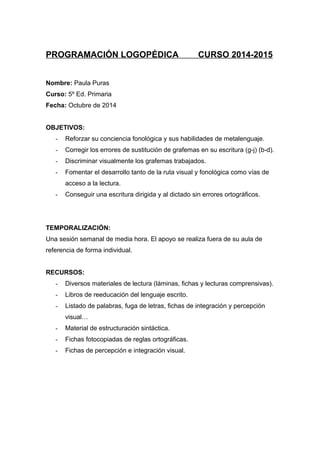 PROGRAMACIÓN LOGOPÉDICA CURSO 2014-2015
Nombre: Paula Puras
Curso: 5º Ed. Primaria
Fecha: Octubre de 2014
OBJETIVOS:
- Reforzar su conciencia fonológica y sus habilidades de metalenguaje.
- Corregir los errores de sustitución de grafemas en su escritura (g-j) (b-d).
- Discriminar visualmente los grafemas trabajados.
- Fomentar el desarrollo tanto de la ruta visual y fonológica como vías de
acceso a la lectura.
- Conseguir una escritura dirigida y al dictado sin errores ortográficos.
TEMPORALIZACIÓN:
Una sesión semanal de media hora. El apoyo se realiza fuera de su aula de
referencia de forma individual.
RECURSOS:
- Diversos materiales de lectura (láminas, fichas y lecturas comprensivas).
- Libros de reeducación del lenguaje escrito.
- Listado de palabras, fuga de letras, fichas de integración y percepción
visual…
- Material de estructuración sintáctica.
- Fichas fotocopiadas de reglas ortográficas.
- Fichas de percepción e integración visual.
 