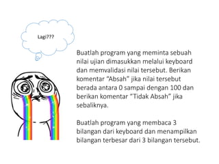 Lagi???
Buatlah program yang meminta sebuah
nilai ujian dimasukkan melalui keyboard
dan memvalidasi nilai tersebut. Berikan
komentar “Absah” jika nilai tersebut
berada antara 0 sampai dengan 100 dan
berikan komentar “Tidak Absah” jika
sebaliknya.
Buatlah program yang membaca 3
bilangan dari keyboard dan menampilkan
bilangan terbesar dari 3 bilangan tersebut.
 