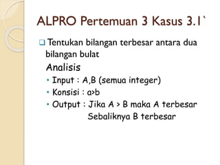 ALPRO Pertemuan 3 Kasus 3.1`
 Tentukan bilangan terbesar antara dua
bilangan bulat
Analisis
• Input : A,B (semua integer)
• Konsisi : a>b
• Output : Jika A > B maka A terbesar
Sebaliknya B terbesar
 