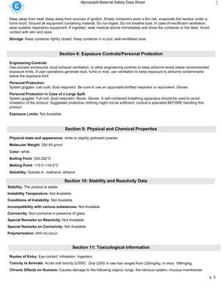 p. 3
Alprostadil Material Safety Data Sheet 3
Keep away from heat. Keep away from sources of ignition. Empty containers pose a fire risk, evaporate the residue under a
fume hood. Ground all equipment containing material. Do not ingest. Do not breathe dust. In case of insufficient ventilation,
wear suitable respiratory equipment. If ingested, seek medical advice immediately and show the container or the label. Avoid
contact with skin and eyes.
Storage: Keep container tightly closed. Keep container in a cool, well-ventilated area.
Section 8: Exposure Controls/Personal Protection
Engineering Controls:
Use process enclosures, local exhaust ventilation, or other engineering controls to keep airborne levels below recommended
exposure limits. If user operations generate dust, fume or mist, use ventilation to keep exposure to airborne contaminants
below the exposure limit.
Personal Protection:
Splash goggles. Lab coat. Dust respirator. Be sure to use an approved/certified respirator or equivalent. Gloves.
Personal Protection in Case of a Large Spill:
Splash goggles. Full suit. Dust respirator. Boots. Gloves. A self contained breathing apparatus should be used to avoid
inhalation of the product. Suggested protective clothing might not be sufficient; consult a specialist BEFORE handling this
product.
Exposure Limits: Not Available
Section 9: Physical and Chemical Properties
Physical state and appearance: white to slightly yellowish powder
Molecular Weight: 354.49 g/mol
Color: white
Boiling Point: 529.282°C
Melting Point: 115.0~116.0°C
Solubility: Soluble in methanol, ethanol.
Section 10: Stability and Reactivity Data
Stability: The product is stable.
Instability Temperature: Not Available
Conditions of Instability: Not Available
Incompatibility with various substances: Not Available
Corrosivity: Non-corrosive in presence of glass.
Special Remarks on Reactivity: Not Available
Special Remarks on Corrosivity: Not Available
Polymerization: Will not occur.
Section 11: Toxicological Information
Routes of Entry: Eye contact. Inhalation. Ingestion.
Toxicity to Animals: Acute oral toxicity (LD50): Oral LD50 in rats has ranged from 228mg/kg; in mice, 186mg/kg.
Chronic Effects on Humans: Causes damage to the following organs: lungs, the nervous system, mucous membranes.
 