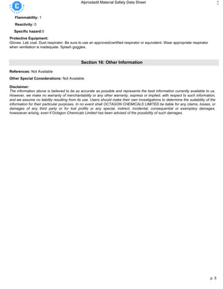 p. 5
Alprostadil Material Safety Data Sheet 5
Flammability: 1
Reactivity: 0
Specific hazard:0
Protective Equipment:
Gloves. Lab coat. Dust respirator. Be sure to use an approved/certified respirator or equivalent. Wear appropriate respirator
when ventilation is inadequate. Splash goggles.
Section 16: Other Information
References: Not Available
Other Special Considerations: Not Available
Disclaimer:
The information above is believed to be as accurate as possible and represents the best information currently available to us.
However, we make no warranty of merchantability or any other warranty, express or implied, with respect to such information,
and we assume no liability resulting from its use. Users should make their own investigations to determine the suitability of the
information for their particular purposes. In no event shall OCTAGON CHEMICALS LIMITED be liable for any claims, losses, or
damages of any third party or for lost profits or any special, indirect, incidental, consequential or exemplary damages,
howsoever arising, even if Octagon Chemicals Limited has been advised of the possibility of such damages.
 
