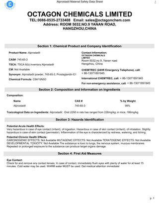 p. 1
Alprostadil Material Safety Data Sheet 1
OCTAGON CHEMICALS LIMITED
TEL:0086-0535-2733408 Email: sales@octagonchem.com
Address: ROOM 5032,NO.9 YANAN ROAD,
HANGZHOU,CHINA
Section 1: Chemical Product and Company Identification
Product Name: Alprostadil
CAS#: 745-65-3
TSCA: TSCA 8(b) inventory:Alprostadil
CI#: Not Available
Synonym: Alprostadil powder, 745-65-3, Prostaglandin E1
Chemical Formula: C9H15N5O
Contact Information:
OCTAGON CHEMICALS
LIMITED
Room 5032,no 9 ,Yanan road
Hangzhou, China
16th
CHEMTREC (24HR Emergency Telephone), call:
+ 86-13071891945
International CHEMTREC, call: + 86-13071891945
For non-emergency assistance, call: + 86-13071891945
Section 2: Composition and Information on Ingredients
Composition:
Name CAS # % by Weight
Alprostadil 745-65-3 99%
Toxicological Data on Ingredients: Alprostadil: Oral LD50 in rats has ranged from 228mg/kg; in mice, 186mg/kg.
Section 3: Hazards Identification
Potential Acute Health Effects:
Very hazardous in case of eye contact (irritant), of ingestion. Hazardous in case of skin contact (irritant), of inhalation. Slightly
hazardous in case of skin contact (permeator). Inflammation of the eye is characterized by redness, watering, and itching.
Potential Chronic Health Effects:
CARCINOGENIC EFFECTS: Not Available MUTAGENIC EFFECTS: Not Available TERATOGENIC EFFECTS: Not Available
DEVELOPMENTAL TOXICITY: Not Available The substance is toxic to lungs, the nervous system, mucous membranes.
Repeated or prolonged exposure to the substance can produce target organs damage.
Section 4: First Aid Measures
Eye Contact:
Check for and remove any contact lenses. In case of contact, immediately flush eyes with plenty of water for at least 15
minutes. Cold water may be used. WARM water MUST be used. Get medical attention immediatel
 