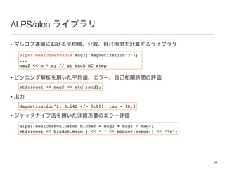 ALPS/alea
• 

• 

• 

•
alps::RealObservable mag2(Magnetization^2);
...
mag2  m * m; // at each MC step
std::cout  mag2  std::endl;
Magnetization^2: 3.142 +/- 0.001; tau = 10.3
alps::RealObsEvaluator binder = mag2 * mag2 / mag4;
std::cout  binder.mean()  ‘ ‘  binder.error()  ‘n’;
28
 