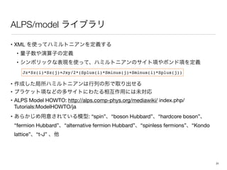 ALPS/model
• XML 

• 

• 

• 

• 

• ALPS Model HOWTO: http://alps.comp-phys.org/mediawiki/ index.php/
Tutorials:ModelHOWTO/ja 

• : “spin” “boson Hubbard” “hardcore boson”
“fermion Hubbard” “alternative fermion Hubbard” “spinless fermions” “Kondo
lattice” “t-J”
Jz*Sz(i)*Sz(j)+Jxy/2*(Splus(i)*Sminus(j)+Sminus(i)*Splus(j))
31
 