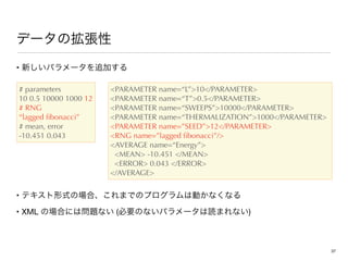 • 

• 

• XML ( )
# parameters
10 0.5 10000 1000 12
# RNG
“lagged ﬁbonacci”
# mean, error
-10.451 0.043
PARAMETER name=“L”10/PARAMETER
PARAMETER name=“T”0.5/PARAMETER
PARAMETER name=“SWEEPS”10000/PARAMETER
PARAMETER name=“THERMALIZATION”1000/PARAMETER
PARAMETER name=”SEED”12/PARAMETER
RNG name=”lagged ﬁbonacci”/
AVERAGE name=“Energy”
MEAN -10.451 /MEAN
ERROR 0.043 /ERROR
/AVERAGE
37
 