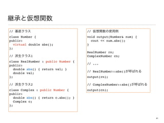 //
class Number {
public:
virtual double abs();
};
// 1
class RealNumber : public Number {
public:
double abs() { return val; }
double val;
};
// 2 
class Complex : public Number {
public:
double abs() { return c.abs(); }
Complex c;
};
//  
void output(Number num) {
cout  num.abs();
}
RealNumber rn;
ComplexNumber cn;
// ...
// RealNumber::abs()
output(rn);
// ComplexNumber::abs()
output(cn);
41
 