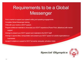 Requirements to be a Global
Messenger
Find a mentor to support your speech writing and speaking engagements
Complete Global Messenger training
Write with your mentor a SOVT speech
Prepare additional materials to showcase your SOVT experience (Power Point, slideshow) with mentor
support
Arrange to present your SOVT speech and materials to the SOVT staff
Arrange 2 opportunities, transportation and present your SOVT speech at outside organizations or
businesses.
Accept 2 invitations to speak for SOVT at events, banquets, schools or clubs

12

 