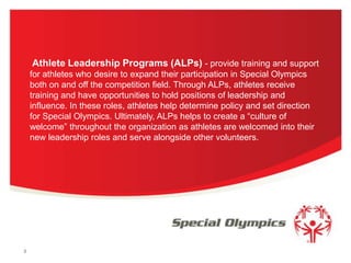 Athlete Leadership Programs (ALPs) - provide training and support
for athletes who desire to expand their participation in Special Olympics
both on and off the competition field. Through ALPs, athletes receive
training and have opportunities to hold positions of leadership and
influence. In these roles, athletes help determine policy and set direction
for Special Olympics. Ultimately, ALPs helps to create a “culture of
welcome” throughout the organization as athletes are welcomed into their
new leadership roles and serve alongside other volunteers.

3

 