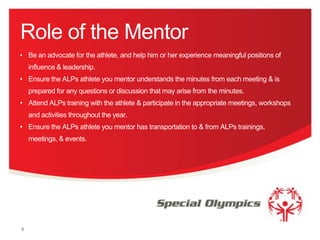 Role of the Mentor
• Be an advocate for the athlete, and help him or her experience meaningful positions of

influence & leadership.
• Ensure the ALPs athlete you mentor understands the minutes from each meeting & is
prepared for any questions or discussion that may arise from the minutes.
• Attend ALPs training with the athlete & participate in the appropriate meetings, workshops
and activities throughout the year.
• Ensure the ALPs athlete you mentor has transportation to & from ALPs trainings,
meetings, & events.

8

 