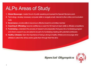 ALPs Areas of Study
1. Global Messenger- master the art of public speaking and spread the Special Olympics word.
2. Technology- develop necessary computer skills to navigate email, internet & other online communication
tools
3. Governance- provide skills to become an effective board & committee member
4. Coaching & Officiating- become certified as a coach for SO teams & learn skills to officiate competitions
5. Fundraising- understand the process of research and preparation that goes into a fundraising program
and what to expect if you are asked to be part of a fundraising meeting with potential contributors
6. Healthy Lifestyles- learn the importance of being a strong & healthy Athlete and encourage other
athletes to attend the clinics and/or guide them through their first clinic

9

 