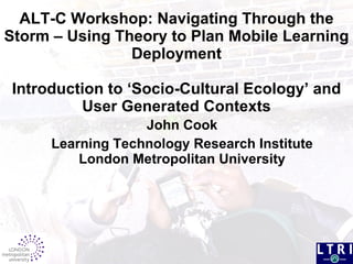 ALT-C Workshop:  Navigating Through the Storm – Using Theory to Plan Mobile Learning Deployment Introduction to ‘Socio-Cultural Ecology’ and User Generated Contexts John Cook Learning Technology Research Institute London Metropolitan University 