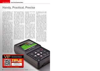 05-06/2015
www.TELE-audiovision.com/15/05/alpsat
56 TELE-audiovision International — The World‘s Leading Digital TV Industry Publication — 05-06/2015 — www.TELE-audiovision.com
TEST REPORT Hand-held Satellite Meter
Handy, Practical, Precise
The new SATFINDER 5 HD
Slim from Alpsat Elektronik is
a decidedly small and handy
satellite meter that only meas-
ures 18x10x4 cm and weighs
no more than 0.8 kg – and
that already includes the bat-
tery. All this makes it a perfect
companion for use even in the
trickiest of places.
Take it in your hand for the
first time and your eyes will
probably stay glued to the 3.5-
inch TFT high-resolution (960-
540px) colour display right
away. It is one of those rare
examples that provides excel-
lent readability even in direct
sunlight. Below the display the
manufacturer has placed a to-
tal of 12 buttons for operating
and controlling the SATFINDER
5 HD Slim. All of them come
with easy to grasp labelling
and some have more than a
single function depending on
the menu that is accessed.
The top side of the meter
features a satellite IF socket
for connecting the cable from
the reception system, as well
as a TRS socket that becomes
a fully-fledged AV interface
with the help of an adapter
cable. On the bottom side you
will find the 12V DC socket for
connecting the external power
unit/charger and a USB socket
that can be used to update
either the meter’s firmware
or the pre-installed satellite,
SATFINDER 5 HD Slim
Extremely responsive meter
for evaluating up to four transponders
simultaneously
of this device, which is always
a good sign.
Let’s have a look now at
what’s inside this neat little
device. Alpsat has opted for
an 800 MHz processor that can
draw on 8 MB of cache and 512
MB of RAM. In total, the SAT-
FINDER 5 HD Slim boasts 5000
transponder entries, 8000 TV
and radio channels and 250
satellite entries.
When you call up the main
menu you’ll see that it con-
sists of two entries for basic
settings – one takes care of
all satellite-related settings,
while the other one deals with
all general settings. Those in-
clude the usual suspects, such
as OSD language. You can
choose between a wide list of
languages: English, Turkish,
German, Spanish, Russian,
French, Portuguese, Arabic,
Dutch, Italian, Greek and last-
ly Serbian. Further options are
the preferred unit for signal
level measurements and video
output.
An option we particularly
appreciated was that the SAT-
FINDER 5 HD Slim can be set to
increase its LNB power supply
by one Volt, something that is
greatly beneficial with extreme
coax cable lengths because it
makes sure enough voltage
arrives at those remote LNBs.
Another solution worthy of
special mention are the three
available status menus that
can be accessed to find out
the current state of the RAM,
the remaining battery capacity
and the voltage supply to all
available components.
Not only does the SATFIND-
ER 5 HD Slim offer an exten-
sive pre-programmed channel
list, it also comes with excel-
lent satellite and transponder
entries that reflect the high
effort put in by the manufac-
turer. A total of 159 European,
American and Asian satellites
are available, complete with
transponder and channel lists.
The integrated battery
comes with a capacity of 2400
mAH and cannot be removed
from the meter. It makes sure
the SATFINDER 5 HD Slim
stays operational for up to
three hours before it needs to
be recharged. Once that be-
comes necessary it does not
take longer than two hours to
reach full capacity again for
mobile operation.
Alpsat Elektronik throws in
a 12V DV power pack for use
with the mains or a car pow-
er outlet, as well as a hugely
practical protective cover with
carrying strap and an F-type
angled plug that allows rotat-
ing the satellite IF input by 90
degrees. Of course the meter
is shipped with a user manual,
and in this case it comes with
helpful pictures and a useful
overall layout. Working with
this manual you won’t need to
be a pro for getting the knack
 