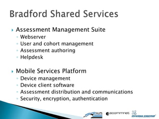    Assessment Management Suite
    ◦   Webserver
    ◦   User and cohort management
    ◦   Assessment authoring
    ◦   Helpdesk

   Mobile Services Platform
    ◦   Device management
    ◦   Device client software
    ◦   Assessment distribution and communications
    ◦   Security, encryption, authentication
 