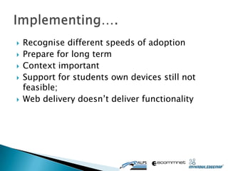    Recognise different speeds of adoption
   Prepare for long term
   Context important
   Support for students own devices still not
    feasible;
   Web delivery doesn’t deliver functionality
 