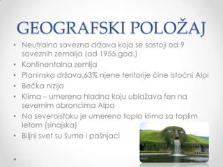 GEOGRAFSKI POLOŽAJ
• Neutralna savezna drţava koja se sastoji od 9
  saveznih zemalja (od 1955.god.)
• Kontinentalna zemlja
• Planinska drţava,63% njene teritorije čine Istočni Alpi
• Bečka nizija
• Klima – umereno hladna koju ublaţava fen na
  severnim obroncima Alpa
• Na severoistoku je umereno topla klima sa toplim
  letom (sinajska)
• Biljni svet su šume i pašnjaci
 