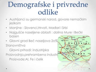 Demografske i privredne
        odlike
• Austrijanci su germanski narod, govore nemačkim
  jezikom
• Manjine : Slovenci,Hrvati, Mađari i Srbi
• Najgušće naseljene oblasti : dolina Mure i Bečki
  basen
• Glavni grad Beč naseljava 2o%
Stanovništva
  Glavni prihodi: industrijska
Proizvodnja,prehrambena industrija
  Proizvode:Al, Fe i čelik
 