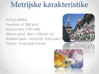 Metrijske karakteristike
ŠVAJCARSKA
Površina: 41.285 km2
Stanovnika: 7.591.400
Glavni grad : Bern (128.041 st.)
Sluţbeni jezik : nemački, francuski, italijanski, romanš
Valuta : švajcarski franak
 
