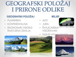 GEOGRAFSKI POLOŽAJ
  I PRIRONE ODLIKE
 GEOGRAFSKI POLOŢAJ             RELJEF
• PLANINSKA           • ALPI
• KONTINENTALNA       • JURA
• EKONOSMKI VISOKO    • ŠVAJCARSKA
  RAZVIJENA ZEMLJA      VISORAVAN
                      • Najviši vrhovi : Monte
                        Rosa i Materhorn

                      •
 
