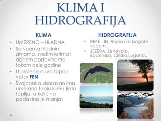 KLIMA I
          HIDROGRAFIJA
          KLIMA                     HIDROGRAFIJA
• UMERENO – HLADNA            • REKE : IN, Rajna i dr.bogate
                                vodom
• Sa veoma hladnim            • JEZERA: Ţenevsko,
  zimama, sveţim letima i       Bodensko, Ciriško,Lugano...
  obilnim padavinama
  tokom cele godine
• U proleće duva topao
  vetar FEN
• Š᳦첹 visoravan ima
  umereno toplu klimu (leta
  toplija, a količina
  padavina je manja)          •
 