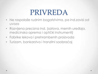 PRIVREDA
• Ne raspolaţe rudnim bogatstvima, pa ind.zavisi od
  uvoza
• Razvijena precizna ind. (satova, mernih uređaja,
  medicinska oprema i optički instrumenti)
• Fabrike lekova i prehrambenih proizvoda
• Turizam, bankarstvo i tranzitni saobraćaj
 