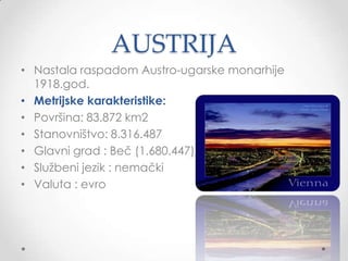 AUSTRIJA
• Nastala raspadom Austro-ugarske monarhije
  1918.god.
• Metrijske karakteristike:
• Površina: 83.872 km2
• Stanovništvo: 8.316.487
• Glavni grad : Beč (1.680.447)
• Sluţbeni jezik : nemački
• Valuta : evro
 