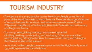 TOURISM INDUSTRY
 The Alps are also a very popular tourist destination.People come from all
parts of the world,from Asia to North America.There are also a good amount
of resorts that people can stay in and relax to enumerate some: Cortina
D’Apezzo in Italy,Davos in Switzerland,Garmisch-Partenkirchen in Germany
and Megeve in France.
 You can go skiing,hiking,hunting,mountaineering,ice-fall
climbing,trekking,snowboarding and ice skating in the winter and bird
watching,hiking,rafting(on the River Arve),mountain biking and fishing(on
the Chavants Lake) in the summer.
 Around 100 million people come every year to visit the Alps,but only around
13.5 million people live there full-time.
 