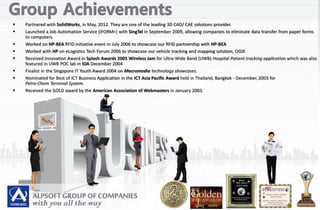  Partnered with SolidWorks, in May, 2012. They are one of the leading 3D CAD/ CAE solutions provider.
 Launched a Job Automation Service (iFORM+) with SingTel in September 2009, allowing companies to eliminate data transfer from paper forms
to computers.
 Worked on HP-BEA RFID Initiative event in July 2006 to showcase our RFID partnership with HP-BEA
 Worked with HP on eLogistics Tech Forum 2006 to showcase our vehicle tracking and mapping solution, OGIX
 Received Innovation Award in Splash Awards 2005 Wireless Jam for Ultra-Wide Band (UWB) Hospital Patient tracking application which was also
featured in UWB POC lab in IDA December 2004
 Finalist in the Singapore IT Youth Award 2004 on Macromedia technology showcases.
 Nominated for Best of ICT Business Application in the ICT Asia Pacific Award held in Thailand, Bangkok - December, 2003 for
Petro-Chem Terminal System.
 Received the GOLD award by the American Association of Webmasters in January 2003.
 
