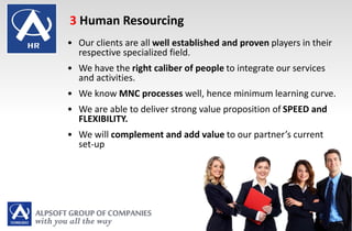 • Our clients are all well established and proven players in their
respective specialized field.
• We have the right caliber of people to integrate our services
and activities.
• We know MNC processes well, hence minimum learning curve.
• We are able to deliver strong value proposition of SPEED and
FLEXIBILITY.
• We will complement and add value to our partner’s current
set-up
3 Human Resourcing
 