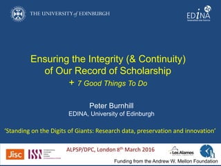 Ensuring the Integrity (& Continuity)
of Our Record of Scholarship
+ 7 Good Things To Do
‘Standing on the Digits of Giants: Research data, preservation and innovation’
Funding from the Andrew W. Mellon Foundation
Peter Burnhill
EDINA, University of Edinburgh
ALPSP/DPC, London 8th March 2016
 