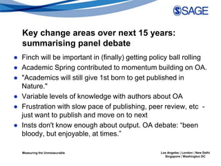 Key change areas over next 15 years:
  summarising panel debate
● Finch will be important in (finally) getting policy ball rolling
● Academic Spring contributed to momentum building on OA.
● "Academics will still give 1st born to get published in
  Nature."
● Variable levels of knowledge with authors about OA
● Frustration with slow pace of publishing, peer review, etc -
  just want to publish and move on to next
● Insts don't know enough about output. OA debate: “been
  bloody, but enjoyable, at times.”

  Measuring the Unmeasurable                      Los Angeles | London | New Delhi
                                                    Singapore | Washington DC
 