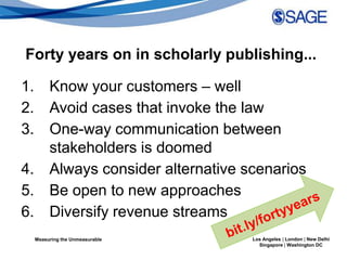 Forty years on in scholarly publishing...

1. Know your customers – well
2. Avoid cases that invoke the law
3. One-way communication between
   stakeholders is doomed
4. Always consider alternative scenarios
5. Be open to new approaches
6. Diversify revenue streams
 Measuring the Unmeasurable     Los Angeles | London | New Delhi
                                  Singapore | Washington DC
 