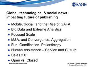 Global, technological & social news
impacting future of publishing
●   Mobile, Social, and the Rise of GAFA
●   Big Data and Extreme Analytics
●   Focused Scale
●   M&A, and Convergence, Aggregation
●   Fun, Gamification, Philanthropy
●   Human Assistance – Service and Culture
●   Sales 2.0
●   Open vs. Closed
 Measuring the Unmeasurable         Los Angeles | London | New Delhi
                                      Singapore | Washington DC
 