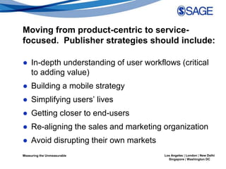 Moving from product-centric to service-
focused. Publisher strategies should include:

● In-depth understanding of user workflows (critical
  to adding value)
● Building a mobile strategy
● Simplifying users’ lives
● Getting closer to end-users
● Re-aligning the sales and marketing organization
● Avoid disrupting their own markets
Measuring the Unmeasurable             Los Angeles | London | New Delhi
                                         Singapore | Washington DC
 