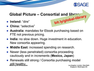 Global Picture – Consortial and library
● Ireland: “dire”
● China: “selective”
● Australia: mandates for Ebook purchasing based on
   FTE not previous pricing.
● India: no slow down. Huge investment in education.
   New consortia appearing.
● Middle East: increased spending on research.
● Newer (less penetrated) consortia proceeding
   cautiously and in increments (Mexico, Japan)
● Renewals still strong / Consortia purchasing model
   still healthy
  Measuring the Unmeasurable                 Los Angeles | London | New Delhi
                                                           Singapore | Washington DC
 