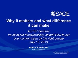 Los Angeles | London | New Delhi
Singapore | Washington DC
Why it matters and what difference
it can make
ALPSP Seminar
It's all about discoverability, stupid! How to get
your content seen by the right people
July 10, 2013
Lettie Y. Conrad, MA
SAGE Publications
 
