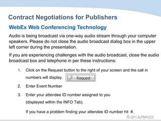 Contract Negotiations for Publishers WebEx Web Conferencing Technology Audio is being broadcast via one-way audio stream through your computer speakers. Please do not close the audio broadcast dialog box in the upper left corner during the presentation. If you are experiencing challenges with the audio broadcast, close the audio broadcast box and telephone in per these instructions: Click on the Request button to the right of your screen and the call in numbers will display.  2. 	Enter Event Number 3. 	Enter your attendee ID number assigned to you (displayed within the INFO Tab). If you have a problem finding your attendee ID number hit  #. 