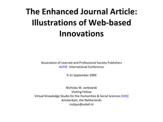 The Enhanced Journal Article: Illustrations of Web-based Innovations Association of Learned and Professional Society Publishers ALPSP   International Conference 9-11 September 2009 Nicholas W. Jankowski Visiting Fellow Virtual Knowledge Studio for the Humanities & Social Sciences ( VKS ) Amsterdam, the Netherlands [email_address] 