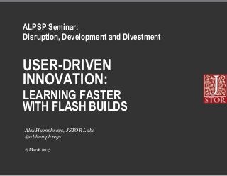 USER-DRIVEN
INNOVATION:
LEARNING FASTER
WITH FLASH BUILDS
17 March 2015
Alex Humphreys, JSTOR Labs
@abhumphreys
ALPSP Seminar:
Disruption, Development and Divestment
 