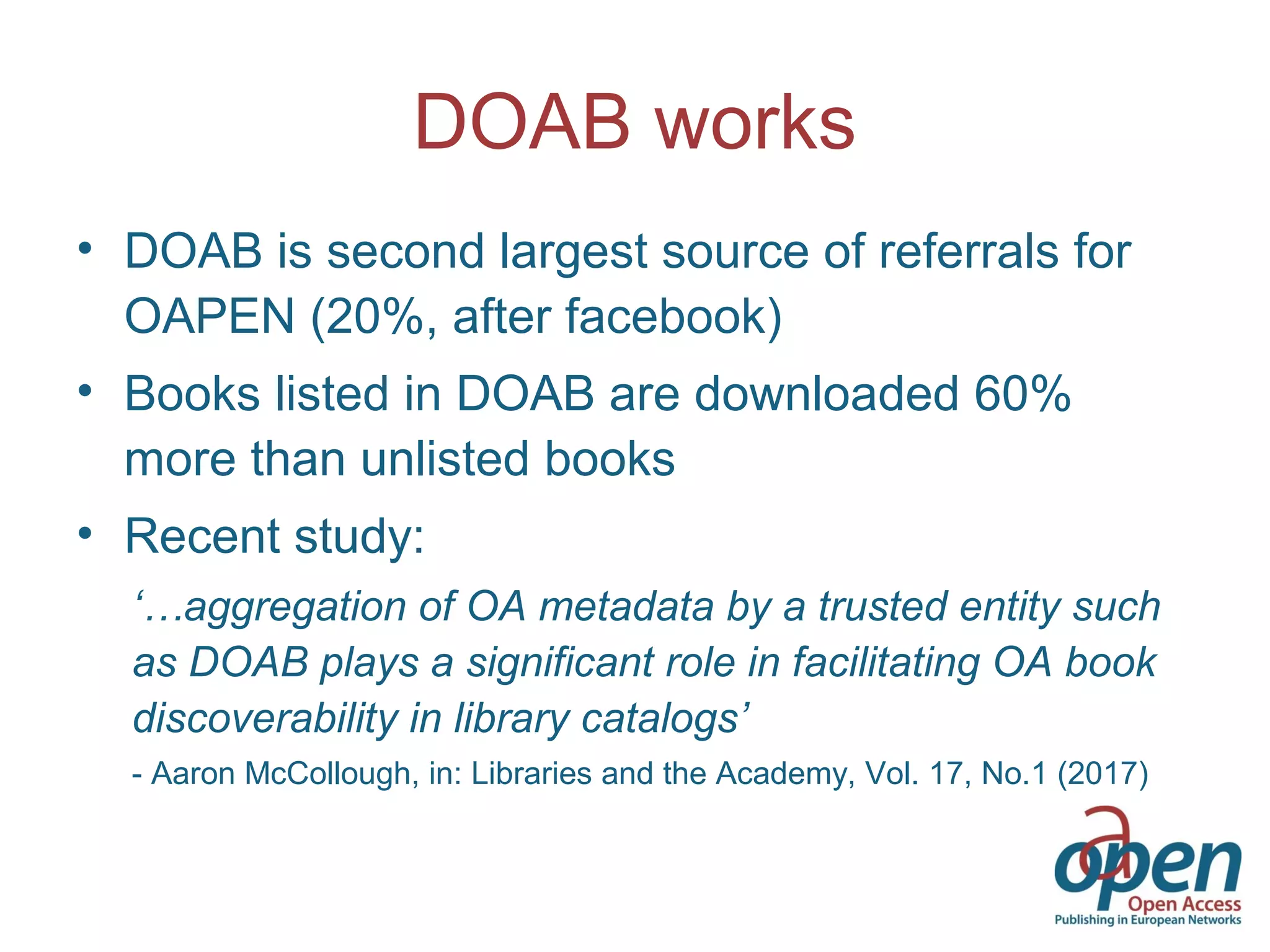 DOAB works
• DOAB is second largest source of referrals for
OAPEN (20%, after facebook)
• Books listed in DOAB are downloaded 60%
more than unlisted books
• Recent study:
‘…aggregation of OA metadata by a trusted entity such
as DOAB plays a significant role in facilitating OA book
discoverability in library catalogs’
- Aaron McCollough, in: Libraries and the Academy, Vol. 17, No.1 (2017)
 