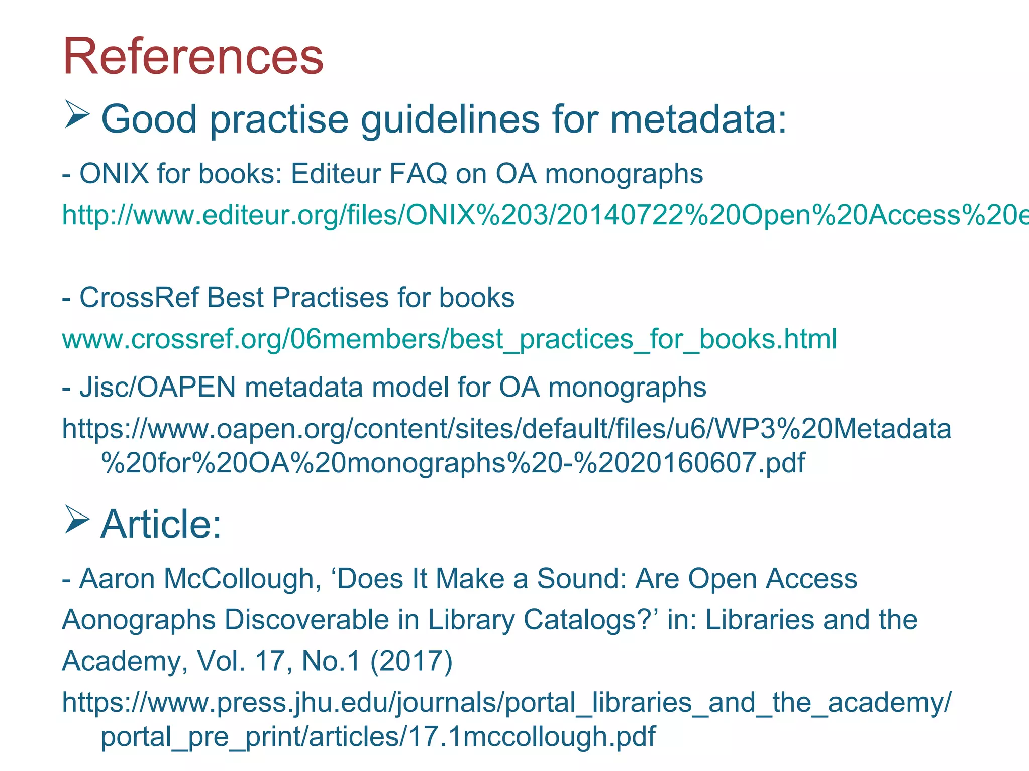 References
 Good practise guidelines for metadata:
- ONIX for books: Editeur FAQ on OA monographs
http://www.editeur.org/files/ONIX%203/20140722%20Open%20Access%20e
- CrossRef Best Practises for books
www.crossref.org/06members/best_practices_for_books.html
- Jisc/OAPEN metadata model for OA monographs
https://www.oapen.org/content/sites/default/files/u6/WP3%20Metadata
%20for%20OA%20monographs%20-%2020160607.pdf
 Article:
- Aaron McCollough, ‘Does It Make a Sound: Are Open Access
Aonographs Discoverable in Library Catalogs?’ in: Libraries and the
Academy, Vol. 17, No.1 (2017)
https://www.press.jhu.edu/journals/portal_libraries_and_the_academy/
portal_pre_print/articles/17.1mccollough.pdf
 
