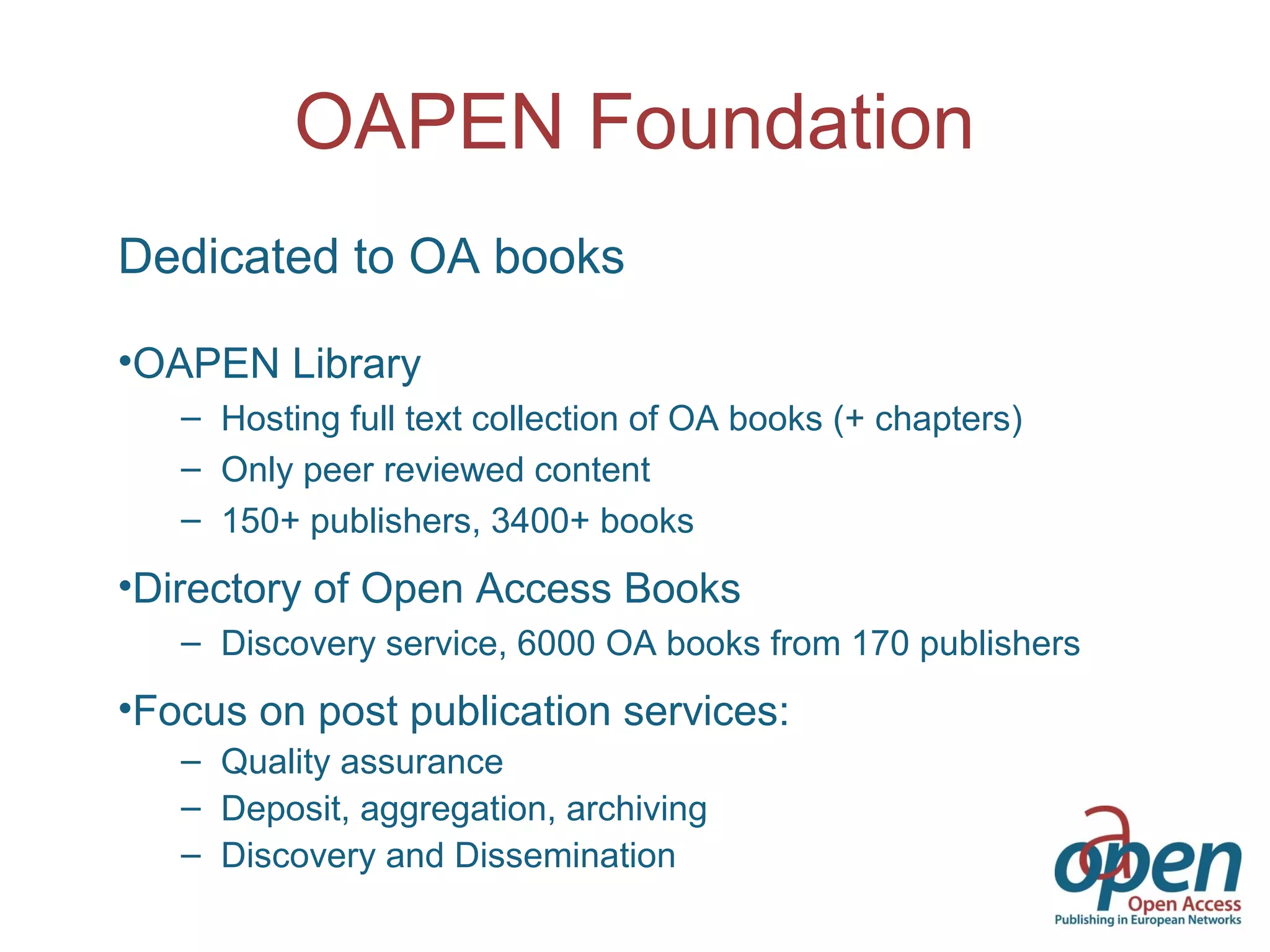OAPEN Foundation
Dedicated to OA books
•OAPEN Library
– Hosting full text collection of OA books (+ chapters)
– Only peer reviewed content
– 150+ publishers, 3400+ books
•Directory of Open Access Books
– Discovery service, 6000 OA books from 170 publishers
•Focus on post publication services:
– Quality assurance
– Deposit, aggregation, archiving
– Discovery and Dissemination
 