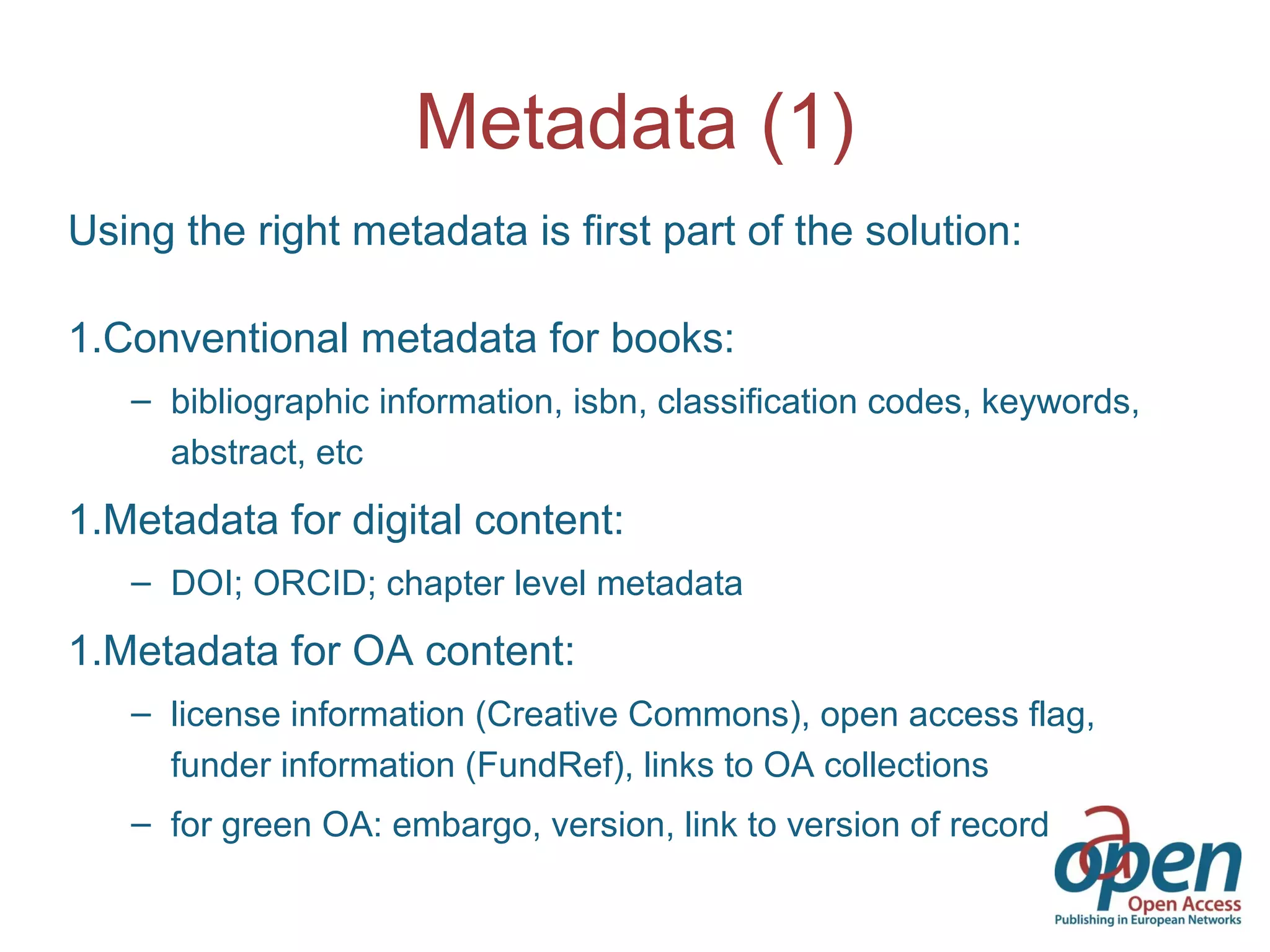 Metadata (1)
Using the right metadata is first part of the solution:
1.Conventional metadata for books:
– bibliographic information, isbn, classification codes, keywords,
abstract, etc
1.Metadata for digital content:
– DOI; ORCID; chapter level metadata
1.Metadata for OA content:
– license information (Creative Commons), open access flag,
funder information (FundRef), links to OA collections
– for green OA: embargo, version, link to version of record
 