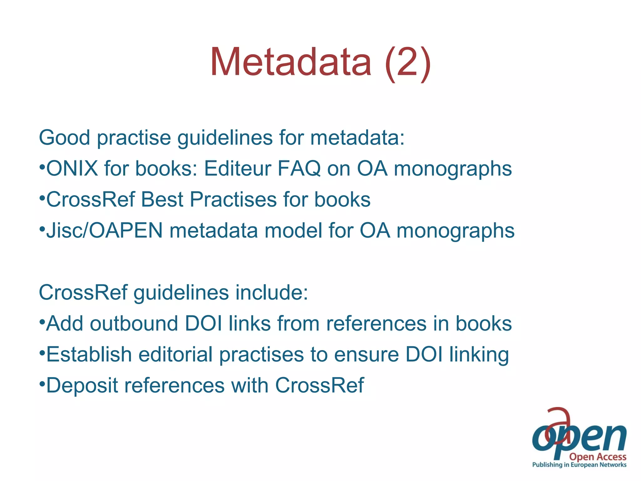 Metadata (2)
Good practise guidelines for metadata:
•ONIX for books: Editeur FAQ on OA monographs
•CrossRef Best Practises for books
•Jisc/OAPEN metadata model for OA monographs
CrossRef guidelines include:
•Add outbound DOI links from references in books
•Establish editorial practises to ensure DOI linking
•Deposit references with CrossRef
 