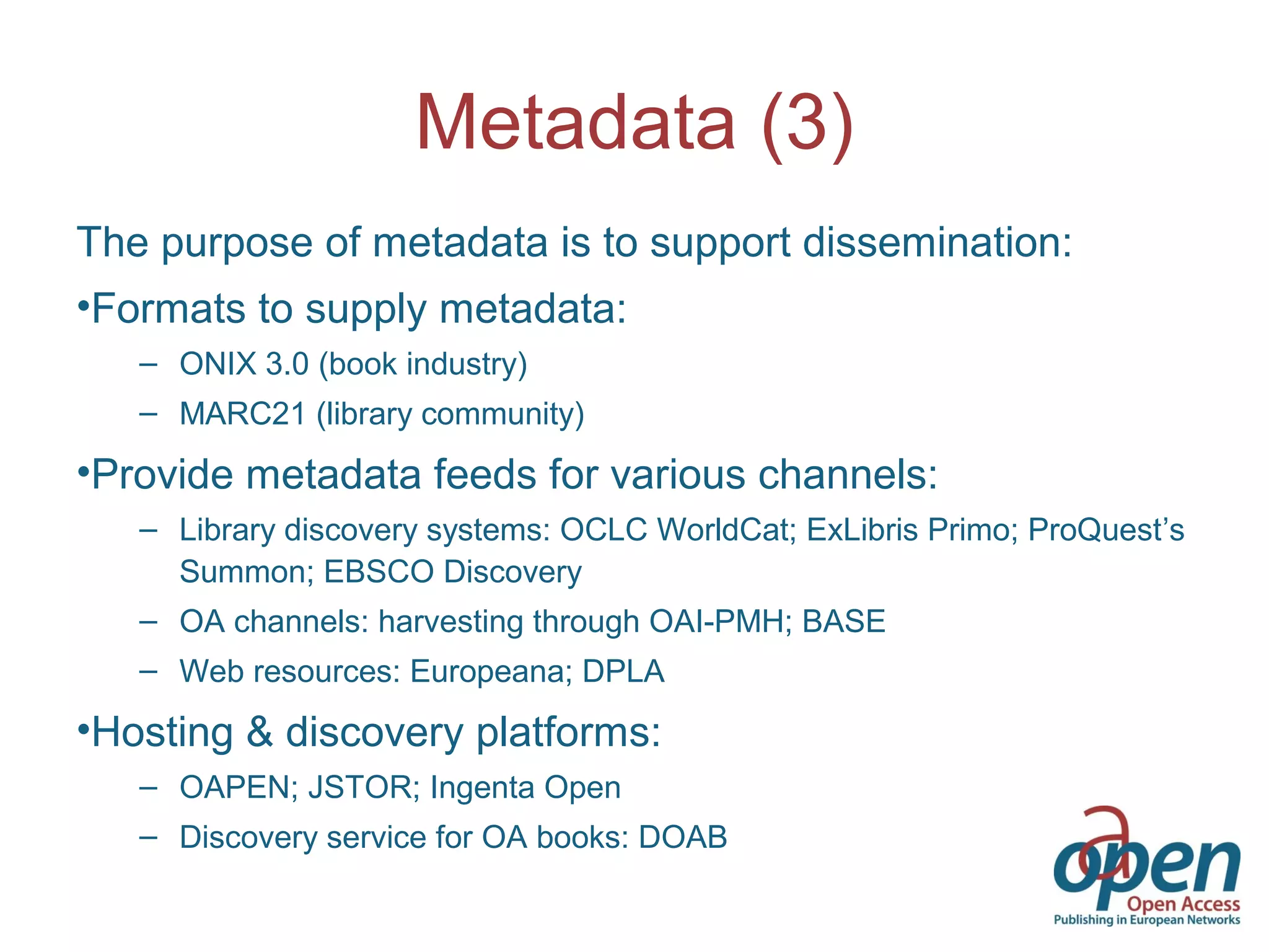 Metadata (3)
The purpose of metadata is to support dissemination:
•Formats to supply metadata:
– ONIX 3.0 (book industry)
– MARC21 (library community)
•Provide metadata feeds for various channels:
– Library discovery systems: OCLC WorldCat; ExLibris Primo; ProQuest’s
Summon; EBSCO Discovery
– OA channels: harvesting through OAI-PMH; BASE
– Web resources: Europeana; DPLA
•Hosting & discovery platforms:
– OAPEN; JSTOR; Ingenta Open
– Discovery service for OA books: DOAB
 