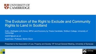 Colin J Bathgate LLB (Hons), MPhil Land Economy by Thesis Candidate, Wolfson College, University of
Cambridge
cb2037@cam.ac.uk
Supervisor: Professor Martin Dixon
The Evolution of the Right to Exclude and Community
Rights to Land in Scotland
Presented to the Association of Law, Property and Society 10th Annual General Meeting, University of Syracuse
 