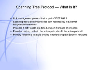 Spanning Tree Protocol — What Is It? Link management protocol that is part of IEEE 802.1 Spanning tree algorithm provides path redundancy in Ethernet bridge/switch networks Provides 1 active path at a time between 2 bridges or switches Provides backup paths to the active path, should the active path fail Primary function is to avoid looping in redundant path Ethernet networks 