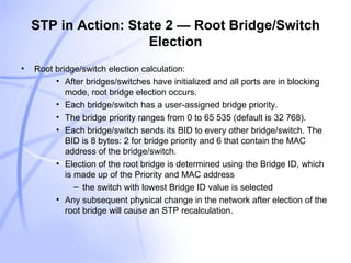 STP in Action: State 2 — Root Bridge/Switch Election Root bridge/switch election calculation: After bridges/switches have initialized and all ports are in blocking mode, root bridge election occurs. Each bridge/switch has a user-assigned bridge priority. The bridge priority ranges from 0 to 65 535 (default is 32 768). Each bridge/switch sends its BID to every other bridge/switch. The BID is 8 bytes: 2 for bridge priority and 6 that contain the MAC address of the bridge/switch. Election of the root bridge is determined using the Bridge ID, which is made up of the Priority and MAC address the switch with lowest Bridge ID value is selected Any subsequent physical change in the network after election of the root bridge will cause an STP recalculation. 