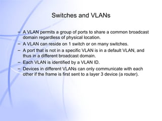 Switches and VLANs A VLAN permits a group of ports to share a common broadcast domain regardless of physical location. A VLAN can reside on 1 switch or on many switches. A port that is not in a specific VLAN is in a default VLAN, and thus in a different broadcast domain. Each VLAN is identified by a VLAN ID. Devices in different VLANs can only communicate with each other if the frame is first sent to a layer 3 device (a router). 