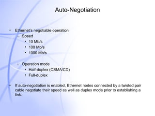 Auto-Negotiation Ethernet’s negotiable operation Speed 10 Mb/s 100 Mb/s 1000 Mb/s Operation mode Half-duplex (CSMA/CD) Full-duplex If auto-negotiation is enabled, Ethernet nodes connected by a twisted pair cable negotiate their speed as well as duplex mode prior to establishing a link.  